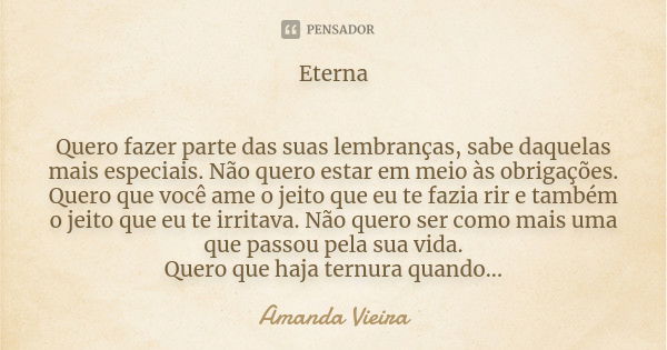 Eterna Quero fazer parte das suas lembranças, sabe daquelas mais especiais. Não quero estar em meio às obrigações. Quero que você ame o jeito que eu te fazia ri... Frase de Amanda Vieira.