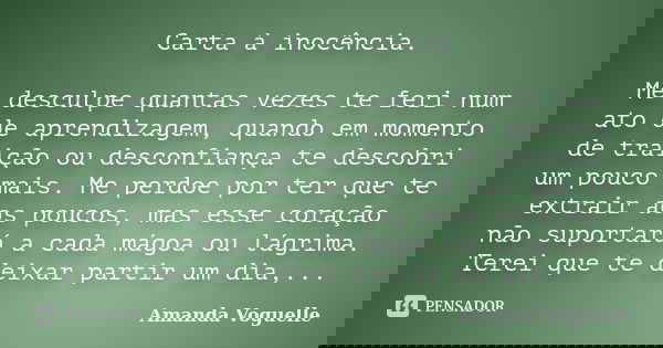 Carta à inocência. Me desculpe quantas vezes te feri num ato de aprendizagem, quando em momento de traição ou desconfiança te descobri um pouco mais. Me perdoe ... Frase de Amanda Voguelle.
