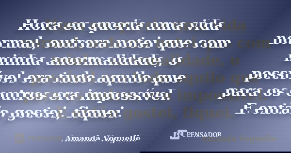 Hora eu queria uma vida normal, outrora notei que com minha anormalidade, o possível era tudo aquilo que para os outros era impossível. E então gostei, fiquei.... Frase de Amanda Voguelle.