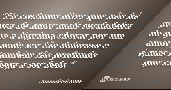 "Eu costumo dizer que não há prova de amor mais verdadeira do que a lágrima,chorar por um amor pode ser tão doloroso e é,mas também tão profundo que chega ... Frase de AmandaVic1006.