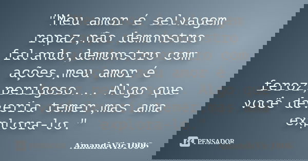 "Meu amor é selvagem rapaz,não demonstro falando,demonstro com ações,meu amor é feroz,perigoso... Algo que você deveria temer,mas ama explora-lo."... Frase de AmandaVic1006.