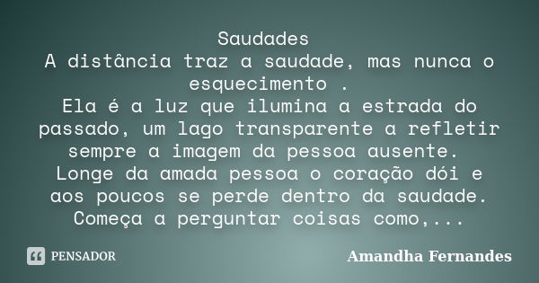 Saudades A distância traz a saudade, mas nunca o esquecimento . Ela é a luz que ilumina a estrada do passado, um lago transparente a refletir sempre a imagem da... Frase de Amandha Fernandes.