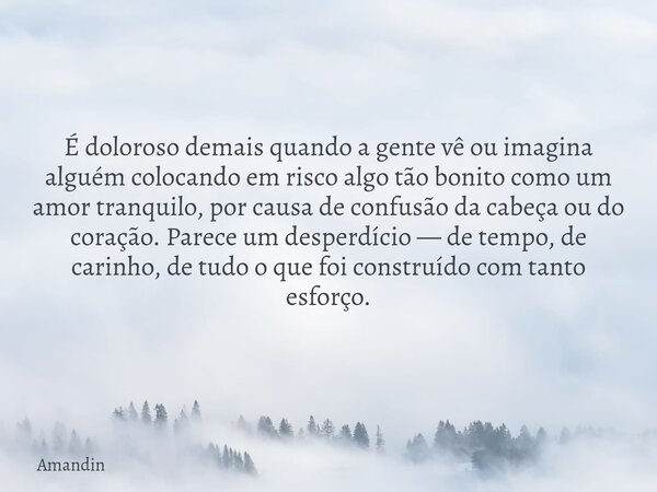É doloroso demais quando a gente vê ou imagina alguém colocando em risco algo tão bonito como um amor tranquilo, por causa de confusão da cabeça ou do coração. ... Frase de Amandin.