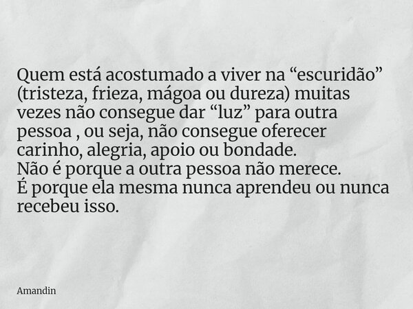 Quem está acostumado a viver na “escuridão” (tristeza, frieza, mágoa ou dureza) muitas vezes não consegue dar “luz” para outra pessoa , ou seja, não consegue of... Frase de Amandin.