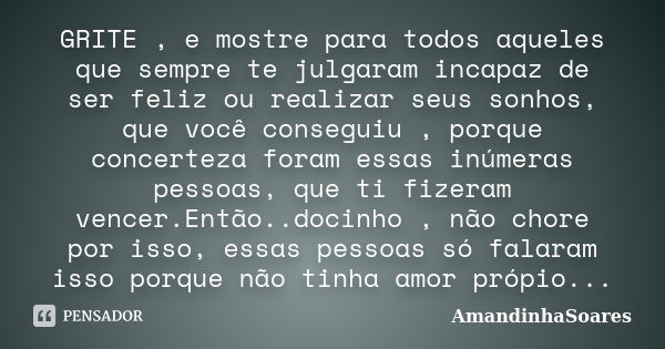 GRITE , e mostre para todos aqueles que sempre te julgaram incapaz de ser feliz ou realizar seus sonhos, que você conseguiu , porque concerteza foram essas inúm... Frase de AmandinhaSoares.