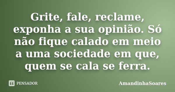 Grite, fale, reclame, exponha a sua opinião. Só não fique calado em meio a uma sociedade em que, quem se cala se ferra.... Frase de AmandinhaSoares.