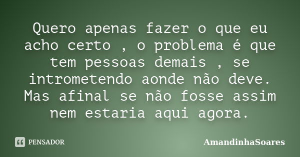 Quero apenas fazer o que eu acho certo , o problema é que tem pessoas demais , se intrometendo aonde não deve. Mas afinal se não fosse assim nem estaria aqui ag... Frase de AmandinhaSoares.