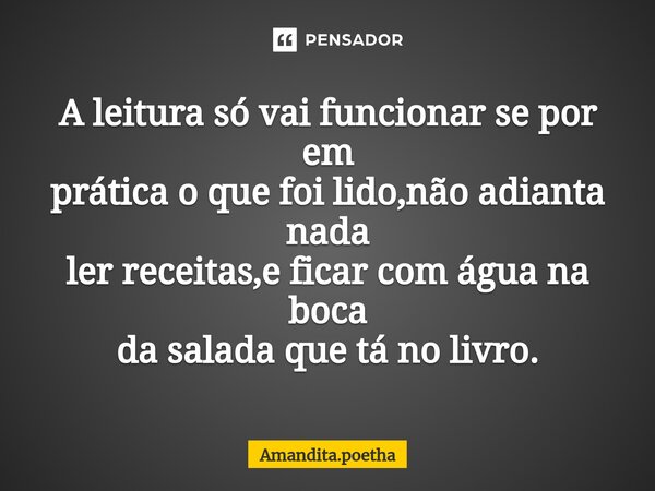 ⁠A leitura só vai funcionar se por em prática o que foi lido,não adianta nada ler receitas,e ficar com água na boca da salada que tá no livro.... Frase de Amandita.poetha.
