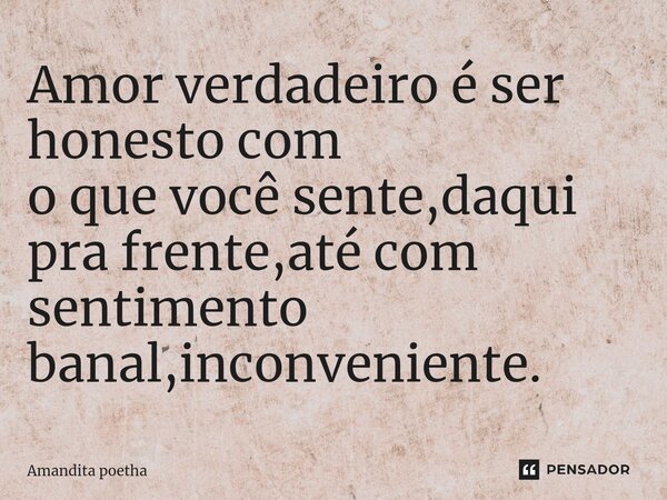 Amor verdadeiro é ser honesto com o que você sente,daqui pra frente,até com sentimento banal,inconveniente.... Frase de Amandita poetha.