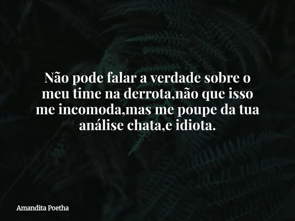 Não pode falar a verdade sobre o meu time na derrota,não que isso me incomoda,mas me poupe da tua análise chata,e idiota.... Frase de Amandita Poetha.