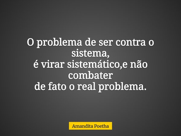 O problema de ser contra o sistema, é virar sistemático,e não combater de fato o real problema.... Frase de Amandita Poetha.
