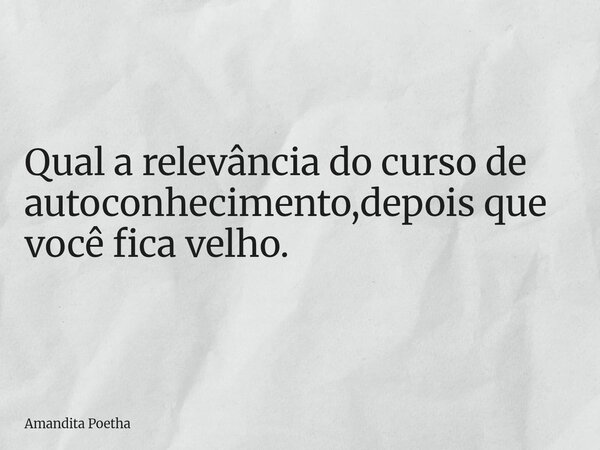 Qual a relevância do curso de autoconhecimento,depois que você fica velho.... Frase de Amandita Poetha.