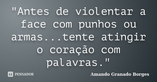"Antes de violentar a face com punhos ou armas...tente atingir o coração com palavras."... Frase de (Amando Granado Borges).