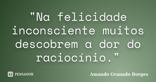 "Na felicidade inconsciente muitos descobrem a dor do raciocínio."... Frase de (Amando Granado Borges).
