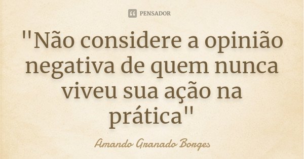 "Não considere a opinião negativa de quem nunca viveu sua ação na prática"... Frase de (Amando Granado Borges).