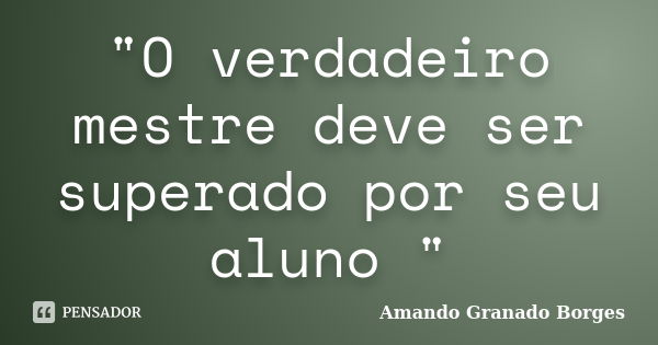 "O verdadeiro mestre deve ser superado por seu aluno "... Frase de (Amando Granado Borges).