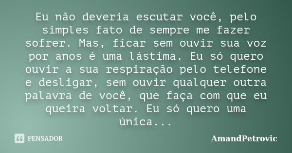 Eu não deveria escutar você, pelo simples fato de sempre me fazer sofrer. Mas, ficar sem ouvir sua voz por anos é uma lástima. Eu só quero ouvir a sua respiraçã... Frase de AmandPetrovic.