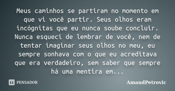 Meus caminhos se partiram no momento em que vi você partir. Seus olhos eram incógnitas que eu nunca soube concluir. Nunca esqueci de lembrar de você, nem de ten... Frase de AmandPetrovic.