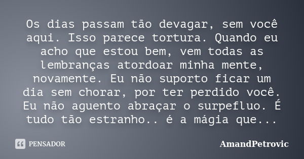 Os dias passam tão devagar, sem você aqui. Isso parece tortura. Quando eu acho que estou bem, vem todas as lembranças atordoar minha mente, novamente. Eu não su... Frase de AmandPetrovic.