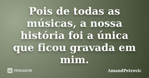 Pois de todas as músicas, a nossa história foi a única que ficou gravada em mim.... Frase de AmandPetrovic.