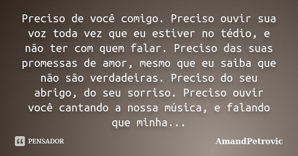 Preciso de você comigo. Preciso ouvir sua voz toda vez que eu estiver no tédio, e não ter com quem falar. Preciso das suas promessas de amor, mesmo que eu saiba... Frase de AmandPetrovic.