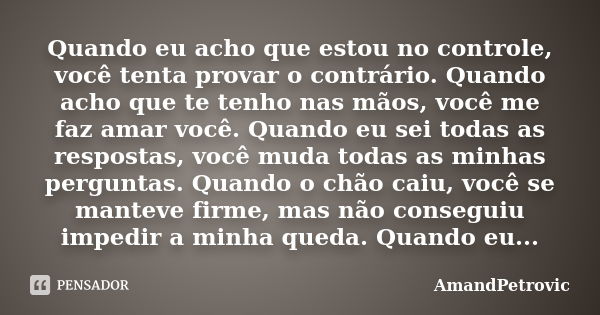 Quando eu acho que estou no controle, você tenta provar o contrário. Quando acho que te tenho nas mãos, você me faz amar você. Quando eu sei todas as respostas,... Frase de AmandPetrovic.