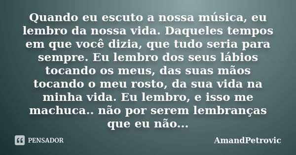 Quando eu escuto a nossa música, eu lembro da nossa vida. Daqueles tempos em que você dizia, que tudo seria para sempre. Eu lembro dos seus lábios tocando os me... Frase de AmandPetrovic.