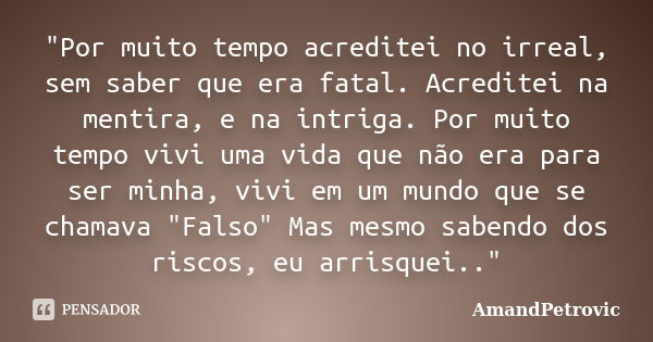 "Por muito tempo acreditei no irreal, sem saber que era fatal. Acreditei na mentira, e na intriga. Por muito tempo vivi uma vida que não era para ser minha... Frase de AmandPetrovic.