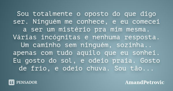 Sou totalmente o oposto do que digo ser. Ninguém me conhece, e eu comecei a ser um mistério pra mim mesma. Várias incógnitas e nenhuma resposta. Um caminho sem ... Frase de AmandPetrovic.