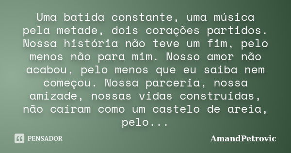 Uma batida constante, uma música pela metade, dois corações partidos. Nossa história não teve um fim, pelo menos não para mim. Nosso amor não acabou, pelo menos... Frase de AmandPetrovic.