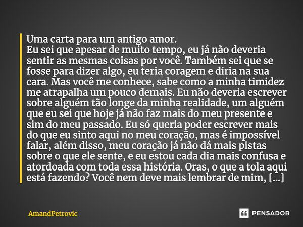 Uma carta para um antigo amor. Eu sei que apesar de muito tempo, eu já não deveria sentir as mesmas coisas por você. Também sei que se fosse para dizer algo, eu... Frase de AmandPetrovic.