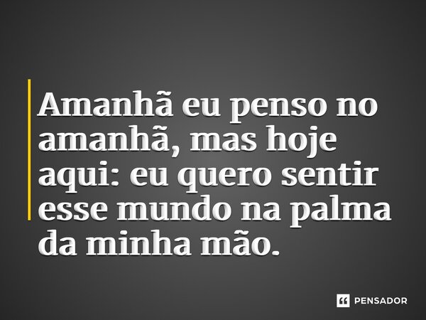 ⁠Amanhã eu penso no amanhã, mas hoje aqui: eu quero sentir esse mundo na palma da minha mão.