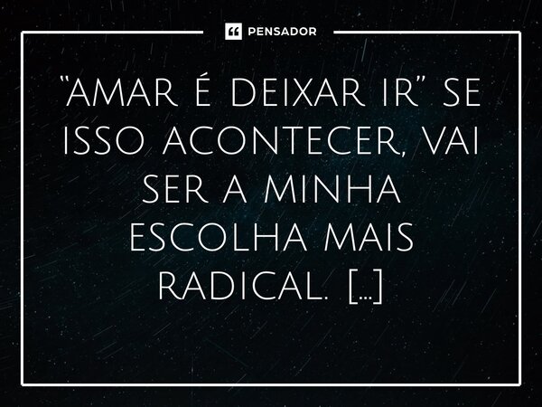 “amar é deixar ir” se isso acontecer, vai ser a minha escolha mais radical. ⁠