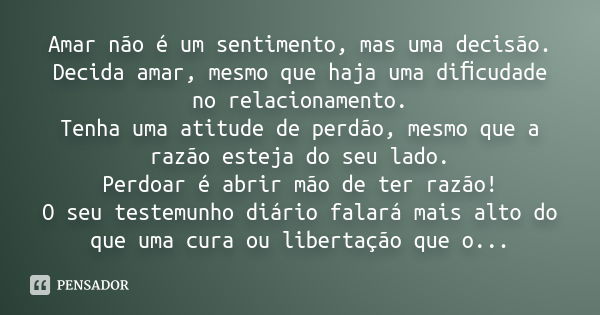 Amar não é um sentimento, mas uma decisão. Decida amar, mesmo que haja uma diﬁcudade no relacionamento. Tenha uma atitude de perdão, mesmo que a razão esteja do... Frase de Desconheço.