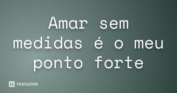 Amar sem medidas é o meu ponto forte