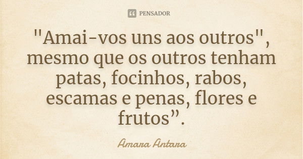 "Amai-vos uns aos outros", mesmo que os outros tenham patas, focinhos, rabos, escamas e penas, flores e frutos”.... Frase de Amara Antara.