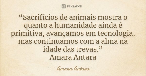 “Sacrifícios de animais mostra o quanto a humanidade ainda é primitiva, avançamos em tecnologia, mas continuamos com a alma na idade das trevas.” Amara Antara... Frase de Amara Antara.