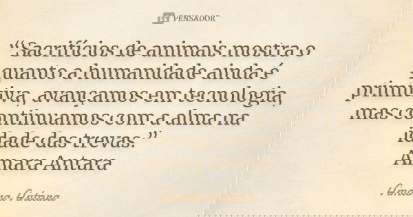 “Sacrifícios de animais mostra o quanto a humanidade ainda é primitiva, avançamos em tecnologia, mas continuamos com a alma na idade das trevas.” Amara Antara... Frase de Amara Antara.