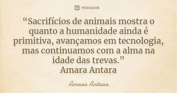 “Sacrifícios de animais mostra o quanto a humanidade ainda é primitiva, avançamos em tecnologia, mas continuamos com a alma na idade das trevas.” Amara Antara... Frase de Amara Antara.