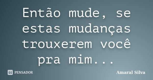 Então mude, se estas mudanças trouxerem você pra mim...... Frase de Amaral Silva.