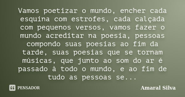 Vamos poetizar o mundo, encher cada esquina com estrofes, cada calçada com pequenos versos, vamos fazer o mundo acreditar na poesia, pessoas compondo suas poesi... Frase de Amaral Silva.