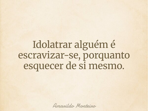 Idolatrar alguém é escravizar-se, porquanto esquecer de si mesmo.... Frase de Amarildo Monteiro.