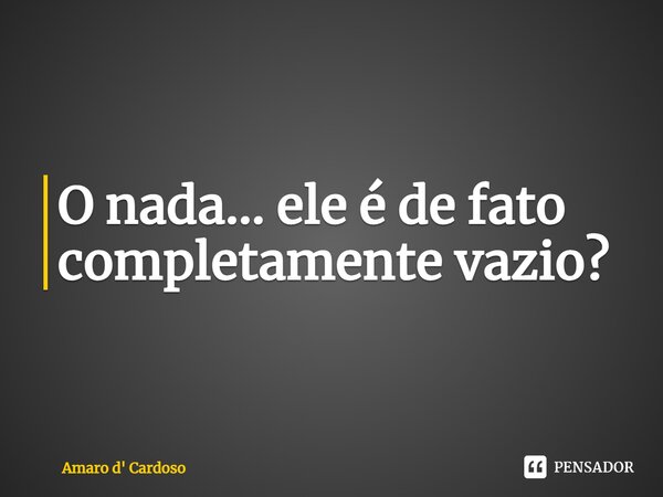 ⁠O nada... ele é de fato completamente vazio?... Frase de Amaro d' Cardoso.