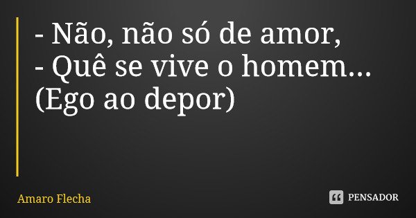 - Não, não só de amor, - Quê se vive o homem... (Ego ao depor)... Frase de Amaro Flecha.