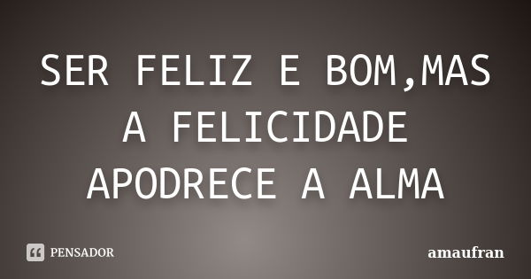 SER FELIZ E BOM,MAS A FELICIDADE APODRECE A ALMA... Frase de amaufran.