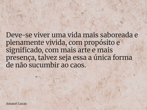 Deve-se viver uma vida mais saboreada e plenamente vivida, com propósito e significado, com mais arte e mais presença, talvez seja essa a única forma de não suc... Frase de Amauri Lucas.