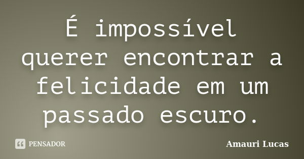 É impossível querer encontrar a felicidade em um passado escuro.... Frase de Amauri Lucas.