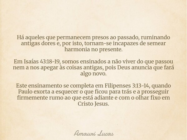 Há aqueles que permanecem presos ao passado, ruminando antigas dores e, por isto, tornam-se incapazes de semear harmonia no presente. Em Isaías 43:18-19, somos ... Frase de Amauri Lucas.