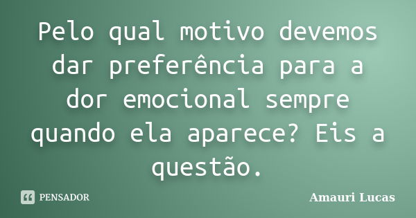 Pelo qual motivo devemos dar preferência para a dor emocional sempre quando ela aparece? Eis a questão.... Frase de Amauri Lucas.