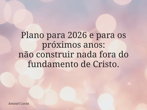 Plano para 2026 e para os próximos anos: não construir nada fora do fundamento de Cristo.... Frase de Amauri Lucas.